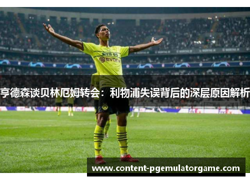 亨德森谈贝林厄姆转会：利物浦失误背后的深层原因解析