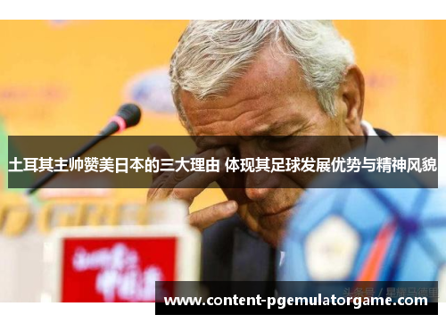 土耳其主帅赞美日本的三大理由 体现其足球发展优势与精神风貌