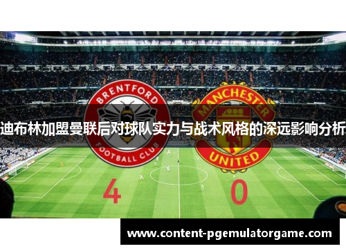 迪布林加盟曼联后对球队实力与战术风格的深远影响分析