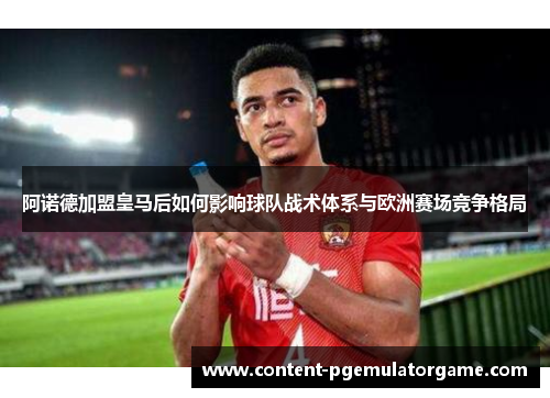 阿诺德加盟皇马后如何影响球队战术体系与欧洲赛场竞争格局 阿诺德加盟皇马后如何影响球队战术体系与欧洲赛场竞争格局