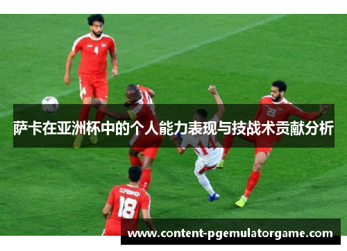 萨卡在亚洲杯中的个人能力表现与技战术贡献分析